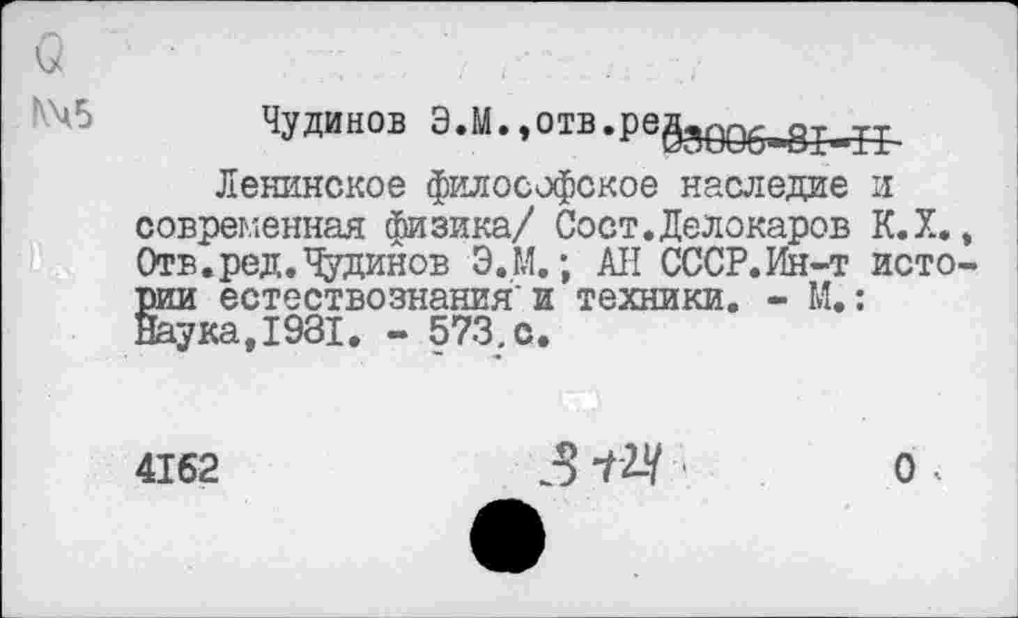 ﻿N45
Чудинов Э.М.,отв.ре§зе96ав8м^
Ленинское философское наследие и современная физика/ Сост.Делокаров К.Х., Отв.ред.Чудинов Э.М.; АН СССР.Ин-т истории естествознания'и техники. - М.: Шука.1981. - 573. с.
4162
312-4
о.